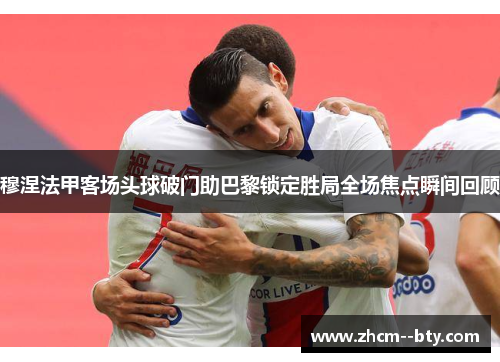 穆涅法甲客场头球破门助巴黎锁定胜局全场焦点瞬间回顾