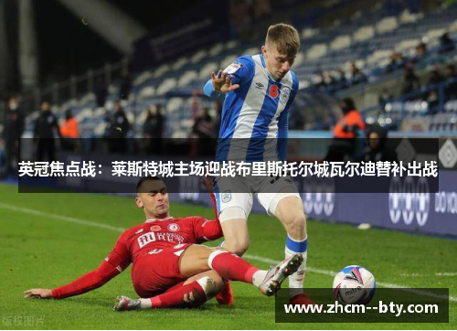英冠焦点战：莱斯特城主场迎战布里斯托尔城瓦尔迪替补出战