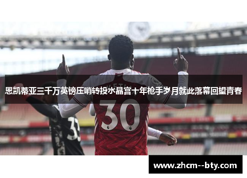 恩凯蒂亚三千万英镑压哨转投水晶宫十年枪手岁月就此落幕回望青春